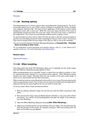 Page 26511.1 Dialogs 251
Podcasts
11.1.25 Ducking options
This dialog allows you to choose options when using WaveLab's ducking feature. The duck-
ing function allows you to use a Clip's volume envelope to modulate the volume envelope
of an adjacent channel's Clip. The most obvious application of this feature is when mixing
background music with a voice-over. When the voice-over starts, the level of the music is
automatically lowered and when the voice-over stops, the level of the music is restored...