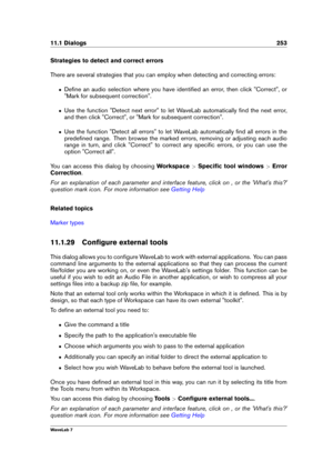Page 26711.1 Dialogs 253
Strategies to detect and correct errors
There are several strategies that you can employ when detecting and correcting errors:
ˆ Deﬁne an audio selection where you have identiﬁed an error, then click "Correct", or
"Mark for subsequent correction".
ˆ Use the function "Detect next error" to let WaveLab automatically ﬁnd the next error,
and then click "Correct", or "Mark for subsequent correction".
ˆ Use the function "Detect all errors" to let...