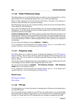 Page 268254 Interface Elements
11.1.30 Folder Preferences dialog
This dialog allows you to set the folders where you prefer to save and open ﬁles, as well as
options about how to automatically update them, or not, while using WaveLab.
Select a folder category from the list and then either type in the path to the directory or
browse to select the folder via a standard ﬁle dialog.
Each Workspace has its own set of preferred folders, which are set from the Folder Prefer-
ences dialog from that Workspace.
If you...