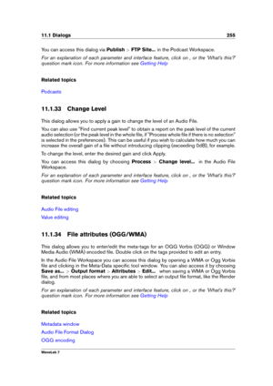 Page 26911.1 Dialogs 255
You can access this dialog via Publish>FTP Site... in the Podcast Workspace.
For an explanation of each parameter and interface feature, click on , or the 'What's this?'
question mark icon. For more information see
Getting Help
Related topics
Podcasts
11.1.33 Change Level
This dialog allows you to apply a gain to change the level of an Audio File.
You can also use "Find current peak level" to obtain a report on the peak level of the current
audio selection (or the...