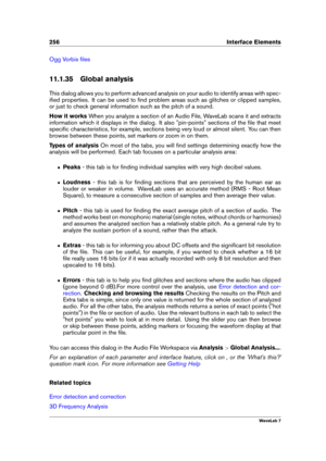 Page 270256 Interface Elements
Ogg Vorbis ﬁles
11.1.35 Global analysis
This dialog allows you to perform advanced analysis on your audio to identify areas with spec-
iﬁed properties. It can be used to ﬁnd problem areas such as glitches or clipped samples,
or just to check general information such as the pitch of a sound.
How it works When you analyze a section of an Audio File, WaveLab scans it and extracts
information which it displays in the dialog. It also "pin-points" sections of the ﬁle that meet...