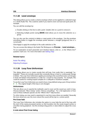 Page 272258 Interface Elements
11.1.38 Level envelope
This dialog allows you to create a volume envelope which can be applied to a selected range
or a whole Audio File. This could be useful if you need to even-out loud and quiet parts, for
example.
You can edit the envelope by:
ˆ Double clicking on the line to add a point: double click on a point to remove it.
ˆ Selecting multiple points (using [Shift]click) allows you to move the selection as a
group.
You can also use the controls to delete or reset points in...