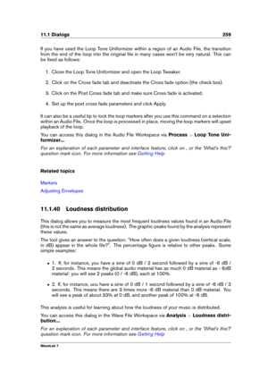 Page 27311.1 Dialogs 259
If you have used the Loop Tone Uniformizer within a region of an Audio File, the transition
from the end of the loop into the original ﬁle in many cases won't be very natural. This can
be ﬁxed as follows:
1. Close the Loop Tone Uniformizer and open the Loop Tweaker.
2. Click on the Cross fade tab and deactivate the Cross fade option (the check box).
3. Click on the Post Cross fade tab and make sure Cross fade is activated.
4. Set up the post cross fade parameters and click Apply.
It...