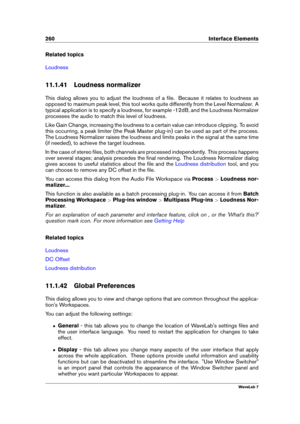 Page 274260 Interface Elements
Related topics
Loudness
11.1.41 Loudness normalizer
This dialog allows you to adjust the loudness of a ﬁle. Because it relates to loudness as
opposed to maximum peak level, this tool works quite differently from the Level Normalizer. A
typical application is to specify a loudness, for example -12dB, and the Loudness Normalizer
processes the audio to match this level of loudness.
Like Gain Change, increasing the loudness to a certain value can introduce clipping. To avoid
this...