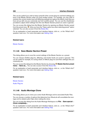Page 276262 Interface Elements
This can be useful if you wish to keep some/all of the current plug-ins and level settings you
have in the Master Section when you load another preset. For example, you may wish to
maintain the current master level and dithering settings but replace the effects chain that you
have set up with one you commonly use from another preset. You can use the checkboxes
provided to adjust which settings from the new Master Section preset are used or ignored.
You can access this dialog from...