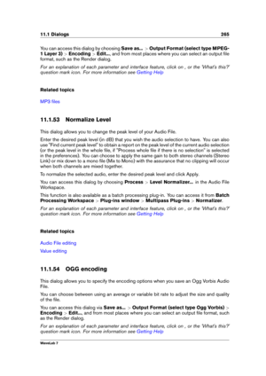 Page 27911.1 Dialogs 265
You can access this dialog by choosing Save as...>Output Format (select type MPEG-
1 Layer 3) >Encoding >Edit... , and from most places where you can select an output ﬁle
format, such as the Render dialog.
For an explanation of each parameter and interface feature, click on , or the 'What's this?'
question mark icon. For more information see
Getting Help
Related topics
MP3 ﬁles
11.1.53 Normalize Level
This dialog allows you to change the peak level of your Audio File.
Enter...