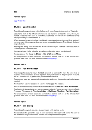Page 280266 Interface Elements
Related topics
Ogg Vorbis ﬁles
11.1.55 Open ﬁles list
This dialog allows you to view a list of all currently open ﬁles and documents in WaveLab.
Documents from all the different Workspaces are displayed and can be open, closed, re-
named, saved and in the case of Audio Files, auditioned. The list can also be ﬁltered to only
display the ﬁles you are interested in.
When accessed by a shortcut key, this dialog is a quick way to jump from one ﬁle to another if
you have many of them...