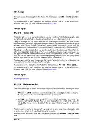 Page 28111.1 Dialogs 267
You can access this dialog from the Audio File Workspace via Edit>Paste special >
Mix... .
For an explanation of each parameter and interface feature, click on , or the 'What's this?'
question mark icon. For more information see
Getting Help
Related topics
11.1.58 Pitch bend
This dialog allows you to change the pitch of a sound over time. Note that changing the pitch
using Pitch bend will affect its duration unless length preservation is activated.
Using an envelope you can...