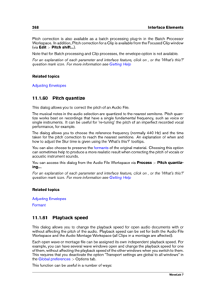 Page 282268 Interface Elements
Pitch correction is also available as a batch processing plug-in in the Batch Processor
Workspace. In addition, Pitch correction for a Clip is available from the Focused Clip window
(via Edit >Pitch shift... ).
Note that for Batch processing and Clip processes, the envelope option is not available.
For an explanation of each parameter and interface feature, click on , or the 'What's this?'
question mark icon. For more information see
Getting Help
Related topics...
