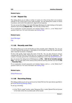 Page 284270 Interface Elements
Related topics
11.1.64 Repeat Clip
This dialog allows you to make a number of copies of a Clip and lay them out at various
intervals on the current track of your audio montage. You can specify the number of clones
to produce, and control their placement, alignment and spacing.
You can access this dialog in the Audio Montage Workspace by right-clicking on the track's
waveform and choosing Repeat clip...from the Clip context menu.
For an explanation of each parameter and...