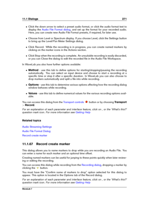 Page 28511.1 Dialogs 271
ˆ Click the down arrow to select a preset audio format, or click the audio format text to
display the
Audio File Format dialog , and set up the format for your recorded audio.
Here, you can create new Audio File Format presets, if required, for later use.
ˆ Choose from Level or Spectrum display. If you choose Level, click the Settings button
to bring up the Level/Pan Meter Settings dialog.
ˆ Click Record. While the recording is in progress, you can create named markers by
clicking on the...