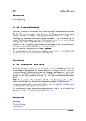Page 286272 Interface Elements
Related topics
Recording Dialog
11.1.68 Rename File dialog
This dialog allows you to rename a ﬁle, and/or optionally change the folder where it is stored.
The ﬁle sufﬁx may be selected from the drop-down list. All open documents that have a
reference to the ﬁle are updated. Associated peak and marker ﬁles are also updated.
This function is particularly useful when renaming Audio Files. If you rename an Audio File
outside WaveLab (using your computer's ﬁle browser), the next...