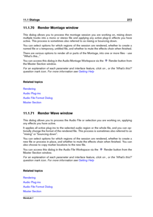 Page 28711.1 Dialogs 273
11.1.70 Render Montage window
This dialog allows you to process the montage session you are working on, mixing down
multiple tracks into a mono or stereo ﬁle and applying any active plug-in effects you have
active. This process is sometimes also referred to as mixing or bouncing down.
You can select options for which regions of the session are rendered, whether to create a
named ﬁle or a temporary, untitled ﬁle, and whether to mute the effects chain when ﬁnished.
There are various...