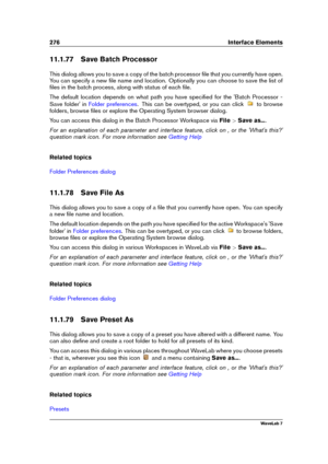 Page 290276 Interface Elements
11.1.77 Save Batch Processor
This dialog allows you to save a copy of the batch processor ﬁle that you currently have open.
You can specify a new ﬁle name and location. Optionally you can choose to save the list of
ﬁles in the batch process, along with status of each ﬁle.
The default location depends on what path you have speciﬁed for the 'Batch Processor -
Save folder' in
Folder preferences . This can be overtyped, or you can click to browse
folders, browse ﬁles or explore...
