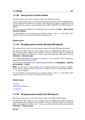 Page 29111.1 Dialogs 277
11.1.80 Save picture of active window
This dialog allows you to save a picture of the active WaveLab window.
You can save the picture with or without the enclosing window frame and the resulting picture
can be copied to the clipboard or saved to a ﬁle. If the second option is selected, you can
specify where the picture is saved and the format: BMP, JPG/JPEG and PNG formats are
offered.
You can access this dialog from most Workspaces in WaveLab via View>Save picture
of active window... ....
