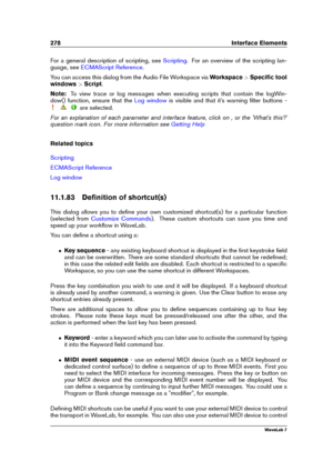 Page 292278 Interface Elements
For a general description of scripting, see Scripting . For an overview of the scripting lan-
guage, see
ECMAScript Reference .
You can access this dialog from the Audio File Workspace via Workspace>Speciﬁc tool
windows >Script .
Note: To view trace or log messages when executing scripts that contain the logWin-
dow() function, ensure that the
Log window is visible and that it's warning ﬁlter buttons -
are selected.
For an explanation of each parameter and interface feature,...