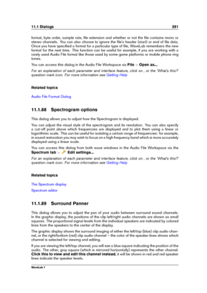 Page 29511.1 Dialogs 281
format, byte order, sample rate, ﬁle extension and whether or not the ﬁle contains mono or
stereo channels. You can also choose to ignore the ﬁle's header (start) or end of ﬁle data.
Once you have speciﬁed a format for a particular type of ﬁle, WaveLab remembers the new
format for the next time. This function can be useful for example, if you are working with a
rarely used Audio File format like those used by some game platforms or mobile phone ring
tones.
You can access this dialog...