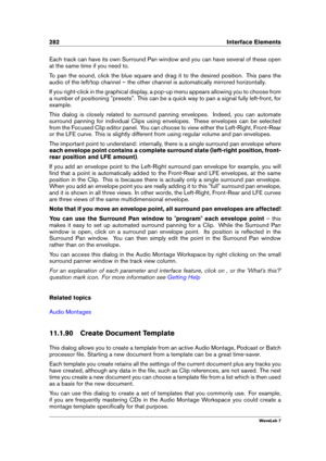 Page 296282 Interface Elements
Each track can have its own Surround Pan window and you can have several of these open
at the same time if you need to.
To pan the sound, click the blue square and drag it to the desired position. This pans the
audio of the left/top channel – the other channel is automatically mirrored horizontally.
If you right-click in the graphical display, a pop-up menu appears allowing you to choose from
a number of positioning "presets". This can be a quick way to pan a signal fully...