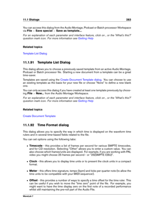 Page 29711.1 Dialogs 283
You can access this dialog from the Audio Montage, Podcast or Batch processor Workspace
via File >Save special >Save as template... .
For an explanation of each parameter and interface feature, click on , or the 'What's this?'
question mark icon. For more information see
Getting Help
Related topics
Template List Dialog
11.1.91 Template List Dialog
This dialog allows you to choose a previously saved template from an active Audio Montage,
Podcast or Batch processor ﬁle....