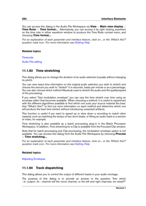 Page 298284 Interface Elements
You can access this dialog in the Audio File Workspace via View>Main view display >
Time Ruler >Time format... . Alternatively, you can access it by right clicking anywhere
on the time ruler in either waveform window to produce the Time Ruler context menu, and
choosing Time format... .
For an explanation of each parameter and interface feature, click on , or the 'What's this?'
question mark icon. For more information see
Getting Help
Related topics
Timecode
Audio File...