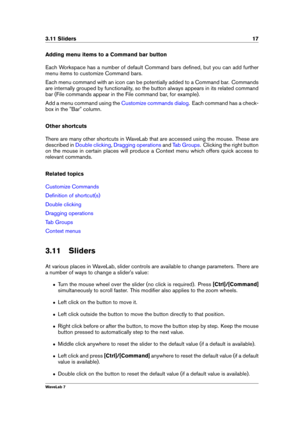Page 313.11 Sliders 17
Adding menu items to a Command bar button
Each Workspace has a number of default Command bars deﬁned, but you can add further
menu items to customize Command bars.
Each menu command with an icon can be potentially added to a Command bar. Commands
are internally grouped by functionality, so the button always appears in its related command
bar (File commands appear in the File command bar, for example).
Add a menu command using the
Customize commands dialog . Each command has a check-
box...