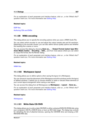 Page 30111.1 Dialogs 287
For an explanation of each parameter and interface feature, click on , or the 'What's this?'
question mark icon. For more information see
Getting Help
Related topics
DDP ﬁles
Authoring CDs and DVDs
11.1.99 WMA encoding
This dialog allows you to specify the encoding options when you save a WMA Audio File.
You can select which encoder to use and adjust the output sample rate and bit resolution.
Depending on the encoder chosen, you can also deﬁne various quality options and...