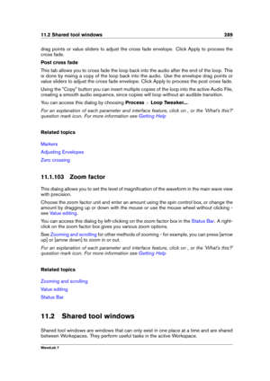 Page 30311.2 Shared tool windows 289
drag points or value sliders to adjust the cross fade envelope. Click Apply to process the
cross fade.
Post cross fade
This tab allows you to cross fade the loop back into the audio after the end of the loop. This
is done by mixing a copy of the loop back into the audio. Use the envelope drag points or
value sliders to adjust the cross fade envelope. Click Apply to process the post cross fade.
Using the "Copy" button you can insert multiple copies of the loop into the...