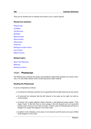 Page 304290 Interface Elements
They can be docked and un-docked, and saved in your custom layouts.
Shared tool windows:
Phasescope
VU Meter
Oscilloscope
Bit Meter
Spectroscope
Spectrometer
Wavescope
Timecode
Background task monitor
Log window
Master Section
Related topics
About Tool Windows
Metering
Docking windows
11.2.1 Phasescope
The Phasescope indicates the phase and amplitude relationship between two stereo chan-
nels. It is only really relevant when monitoring stereo audio material.
Reading the Phasescope...