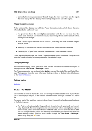 Page 30511.2 Shared tool windows 291
ˆ Generally, the more you can see a "thread" shape, the more bass there is in the signal;
the more "spray-like" the display, the more high frequencies are in the signal.
Phase Correlation meter
At the bottom of the display, you will ﬁnd a Phase Correlation meter, which shows the same
information but in a different way:
ˆ The green line shows the current phase correlation, while the two red lines show the
recent peak minimum and maximum values, respectively...