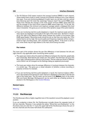 Page 306292 Interface Elements
ˆ The VU (Volume Unit) meters measure the average loudness (RMS) of each channel.
These meters have a built-in inertia, evening out loudness variations over a user-deﬁned
time span. If you are monitoring playback or audio input, you will also note two vertical
lines following each VU meter bar, seemingly "trying to reach" the current RMS value.
These lines indicate the average of the most recent minimum RMS values (left line)
and the average of the most recent maximum RMS...