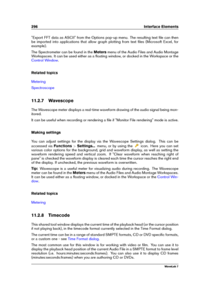 Page 310296 Interface Elements
"Export FFT data as ASCII" from the Options pop-up menu. The resulting text ﬁle can then
be imported into applications that allow graph plotting from text ﬁles (Microsoft Excel, for
example).
The Spectrometer can be found in the Metersmenu of the Audio Files and Audio Montage
Workspaces. It can be used either as a ﬂoating window, or docked in the Workspace or the
Control Window .
Related topics
Metering
Spectroscope
11.2.7 Wavescope
The Wavescope meter displays a real-time...