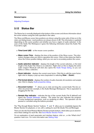 Page 3218 Using the interface
Related topics
Adjusting Envelopes
3.12 Status Bar
The Status bar is normally displayed at the bottom of the screen and shows information about
the active window using the units speciﬁed in the rulers.
The Wave and Mouse cursor time positions are shown using the same units of time as in the
rulers and dialog boxes. Level positions are always shown in dB. This information is updated
depending on the cursor position and whether you have a region of audio selected. In the
case of the...