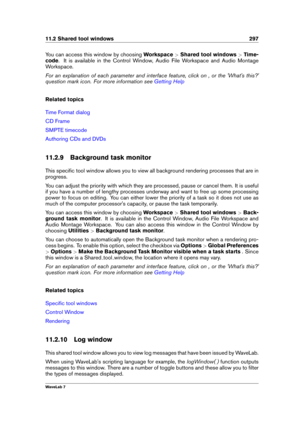 Page 31111.2 Shared tool windows 297
You can access this window by choosing Workspace>Shared tool windows >Time-
code . It is available in the Control Window, Audio File Workspace and Audio Montage
Workspace.
For an explanation of each parameter and interface feature, click on , or the 'What's this?'
question mark icon. For more information see
Getting Help
Related topics
Time Format dialog
CD Frame
SMPTE timecode
Authoring CDs and DVDs
11.2.9 Background task monitor
This speciﬁc tool window allows...
