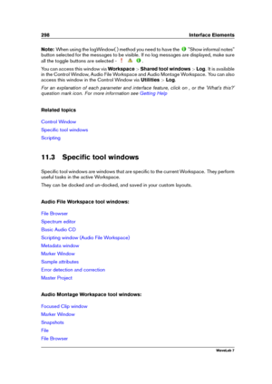 Page 312298 Interface Elements
Note: When using the logWindow( ) method you need to have the
"Show informal notes"
button selected for the messages to be visible. If no log messages are displayed, make sure
all the toggle buttons are selected -
.
You can access this window via Workspace>Shared tool windows >Log . It is available
in the Control Window, Audio File Workspace and Audio Montage Workspace. You can also
access this window in the Control Window via Utilities>Log .
For an explanation of each...