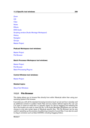 Page 31311.3 Speciﬁc tool windows 299
Zoom
CD
Clips
Notes
Effects
DVD-Audio
Scripting window (Audio Montage Workspace)
History
Navigator
Groups
Master Project
Podcast Workspace tool windows:
Master Project
File Browser
Batch Processor Workspace tool windows:
Master Project
File Browser
Batch Processing Plug-ins
Control Window tool windows:
Master Project
Related topics
About Tool Windows
11.3.1 File Browser
This dialog allows you to browse ﬁles directly from within WaveLab rather than using your
operating...