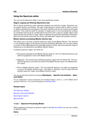 Page 316302 Interface Elements
Using the Spectrum editor
You can use the Spectrum editor in two main operational modes:
Region copying and ﬁltering (Operations tab)
This is mainly intended for audio restoration applied over brief time ranges. Selections can
be copied, pasted, and ﬁltered. This type of processing is mainly used to reduce, remove
or replace unwanted sound artifacts in the audio material, and can be carried out with great
precision. This could be useful for example, to replace part of a live...
