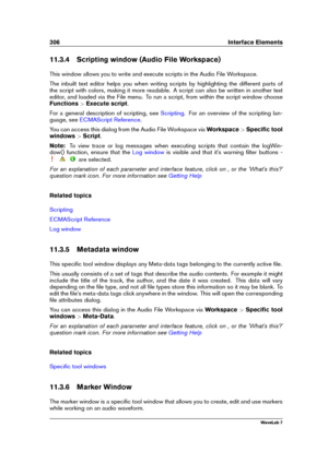 Page 320306 Interface Elements
11.3.4 Scripting window (Audio File Workspace)
This window allows you to write and execute scripts in the Audio File Workspace.
The inbuilt text editor helps you when writing scripts by highlighting the different parts of
the script with colors, making it more readable. A script can also be written in another text
editor, and loaded via the File menu. To run a script, from within the script window choose
Functions >Execute script .
For a general description of scripting, see...