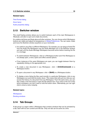 Page 333.13 Switcher window 19
Related topics
Time Format dialog
Zoom factor
Audio properties dialog
3.13 Switcher window
This small ﬂoating window allows you to switch between each of the main Workspaces in
WaveLab, and also to open and create documents.
It is visible at all times and ﬂoats above all other windows. You can choose which Workspace
buttons are visible and adjust its transparency in
Global Preferences . You can resize, rotate
and move the Switcher window anywhere on your monitor(s).
ˆ It is useful...