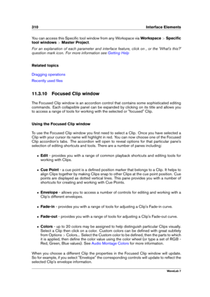 Page 324310 Interface Elements
You can access this Speciﬁc tool window from any Workspace via Workspace>Speciﬁc
tool windows >Master Project .
For an explanation of each parameter and interface feature, click on , or the 'What's this?'
question mark icon. For more information see
Getting Help
Related topics
Dragging operations
Recently used ﬁles
11.3.10 Focused Clip window
The Focused Clip window is an accordion control that contains some sophisticated editing
commands. Each collapsible panel can be...