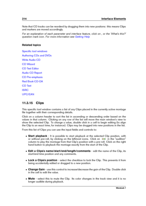 Page 328314 Interface Elements
Note that CD tracks can be reorderd by dragging them into new positons: this means Clips
and markers are moved accordingly.
For an explanation of each parameter and interface feature, click on , or the 'What's this?'
question mark icon. For more information see
Getting Help
Related topics
Speciﬁc tool windows
Authoring CDs and DVDs
Write Audio CD
CD Wizard
CD Text Editor
Audio CD Report
CD Pre-emphasis
Red Book CD-DA
CD Text
ISRC
UPC/EAN
11.3.15 Clips
This speciﬁc tool...