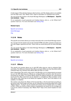Page 32911.3 Speciﬁc tool windows 315
A wide range of Clip selection features, Clip functions, and Clip display options are available
from the Clips menu. Use "What's This?" help for information on individual menu entries.
You can access this window in the Audio Montage Workspace via Workspace>Speciﬁc
tool windows >Clips .
For an explanation of each parameter and interface feature, click on , or the 'What's this?'
question mark icon. For more information see
Getting Help
Related topics...