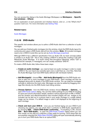 Page 330316 Interface Elements
You can access this dialog in the Audio Montage Workspace via Workspace>Speciﬁc
tool windows >Effects .
For an explanation of each parameter and interface feature, click on , or the 'What's this?'
question mark icon. For more information see
Getting Help
Related topics
Audio Montages
11.3.18 DVD-Audio
This speciﬁc tool window allows you to author a DVD-Audio disk from a collection of audio
montages.
You can add your ﬁnished audio montages into this window, check the...
