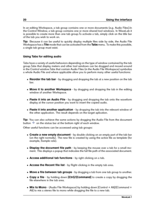 Page 3420 Using the interface
In an editing Workspace, a tab group contains one or more documents (e.g. Audio Files).In
the Control Window, a tab group contains one or more shared tool windows. In WaveLab it
is possible to create more than one tab group.To activate a tab, simply click on the title bar
of the tab you wish to work on.
Tip: Because it can be useful to quickly display multiple ﬁles side by side, the Audio File
Workspace has a Tilemode that can be activated from the Tabsmenu. To make this possible,...