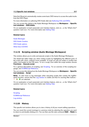 Page 33111.3 Speciﬁc tool windows 317
Note that WaveLab automatically creates some basic DVD menus to access the audio tracks
from the DVD-Player.
For more information on authoring DVD-Audio disk see
Authoring CDs and DVDs .
You can access this dialog in the Audio Montage Workspace via Workspace>Speciﬁc
tool windows >DVD-Audio .
For an explanation of each parameter and interface feature, click on , or the 'What's this?'
question mark icon. For more information see
Getting Help
Related topics
Audio...