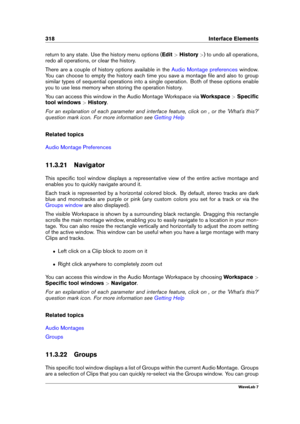 Page 332318 Interface Elements
return to any state. Use the history menu options ( Edit>History >) to undo all operations,
redo all operations, or clear the history.
There are a couple of history options available in the
Audio Montage preferences window.
You can choose to empty the history each time you save a montage ﬁle and also to group
similar types of sequential operations into a single operation. Both of these options enable
you to use less memory when storing the operation history.
You can access this...