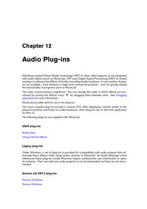 Page 335Chapter 12
Audio Plug-ins
Steinberg created Virtual Studio Technology (VST) to allow effect plug-ins to be integrated
with audio editors (such as WaveLab). VST uses Digital Signal Processing (DSP) to closely
simulate in software the effects of familiar recording studio hardware. A vast number of plug-
ins are available - from freeware to high-end commercial products - and can greatly extend
the functionality of programs such as WaveLab.
The order of processing is signiﬁcant. You can change the order in...