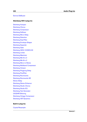 Page 336322 Audio Plug-ins
Sonnox DeBuzzer
Steinberg VST-3 plug-ins
Steinberg Autopan
Steinberg Chorus
Steinberg Compressor
Steinberg DeEsser
Steinberg Mono Delay
Steinberg Distortion
Steinberg Dual Filter
Steinberg Envelope Shaper
Steinberg Expander
Steinberg Gate
Steinberg GEQ-10/GEQ-30
Steinberg Limiter
Steinberg Maximizer
Steinberg Mix 6 to 2
Steinberg Mix 8 to 2
Steinberg Mono to Stereo
Steinberg Multiband Compressor
Steinberg Octaver
Steinberg Pingpong Delay
Steinberg PostFilter
Steinberg Roomworks...