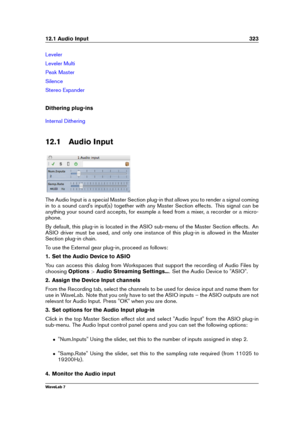 Page 33712.1 Audio Input 323
Leveler
Leveler Multi
Peak Master
Silence
Stereo Expander
Dithering plug-ins
Internal Dithering
12.1 Audio Input
The Audio Input is a special Master Section plug-in that allows you to render a signal coming
in to a sound card's input(s) together with any Master Section effects. This signal can be
anything your sound card accepts, for example a feed from a mixer, a recorder or a micro-
phone.
By default, this plug-in is located in the ASIO sub-menu of the Master Section effects....