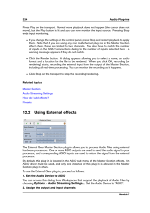 Page 338324 Audio Plug-ins
Press Play on the transport. Normal wave playback does not happen (the cursor does not
move), but the Play button is lit and you can now monitor the input source. Pressing Stop
ends input monitoring.
ˆ If you change the settings in the control panel, press Stop and restart playback to apply
them. Note that if you are using any non-multichannel plug-ins in the Master Section
effect chain, these are limited to two channels. You also have to match the number
of inputs in the ASIO...