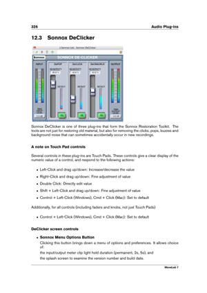 Page 340326 Audio Plug-ins
12.3 Sonnox DeClicker
Sonnox DeClicker is one of three plug-ins that form the Sonnox Restoration Toolkit. The
tools are not just for restoring old material, but also for removing the clicks, pops, buzzes and
background noise that can sometimes accidentally occur in new recordings.
A note on Touch Pad controls
Several controls in these plug-ins are Touch Pads. These controls give a clear display of the
numeric value of a control, and respond to the following actions:
ˆ Left-Click and...